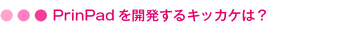 PrinPadを開発するキッカケは?