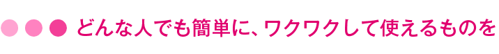 どんな人でも簡単に、ワクワクして使えるものを