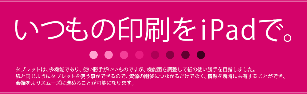 いつもの印刷をiPadで。タブレットは、多機能であり、使い勝手がいいものですが、機能面を調整して紙の使い勝手を目指しました。紙と同じようにタブレットを使う事ができるので、資源の削減につながるだけでなく、情報を瞬時に共有することができ、会議をよりスムーズに進めることが可能になります。