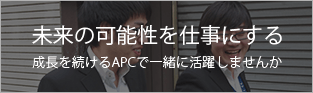 未来の可能性を仕事にする 成長を続けるAPCで一緒に活躍しませんか